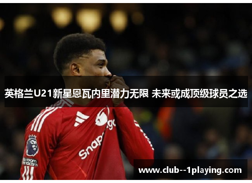 英格兰U21新星恩瓦内里潜力无限 未来或成顶级球员之选 英格兰U21新星恩瓦内里潜力无限 未来或成顶级球员之选