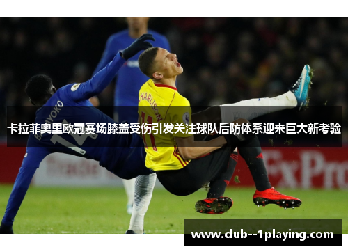 卡拉菲奥里欧冠赛场膝盖受伤引发关注球队后防体系迎来巨大新考验