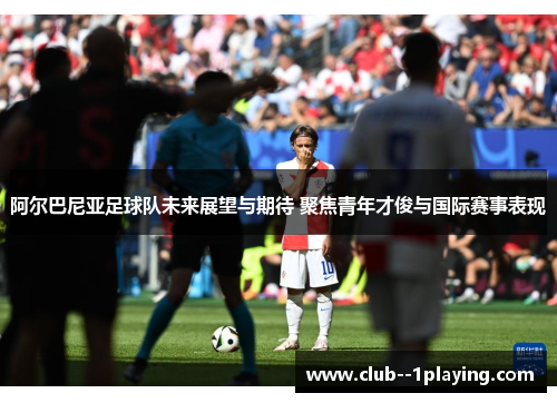 阿尔巴尼亚足球队未来展望与期待 聚焦青年才俊与国际赛事表现 阿尔巴尼亚足球队未来展望与期待 聚焦青年才俊与国际赛事表现